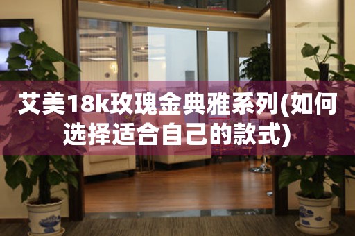 艾美18k玫瑰金典雅系列(如何選擇適合自己的款式)