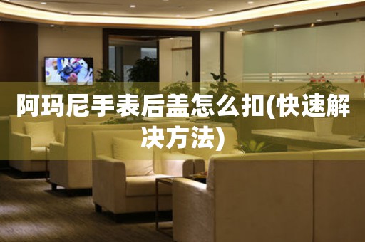 阿瑪尼手表后蓋怎么扣(快速解決方法)