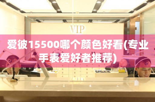 愛(ài)彼15500哪個(gè)顏色好看(專業(yè)手表愛(ài)好者推薦)