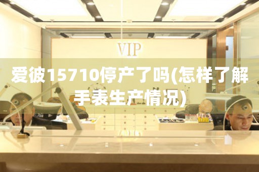 愛(ài)彼15710停產(chǎn)了嗎(怎樣了解手表生產(chǎn)情況)