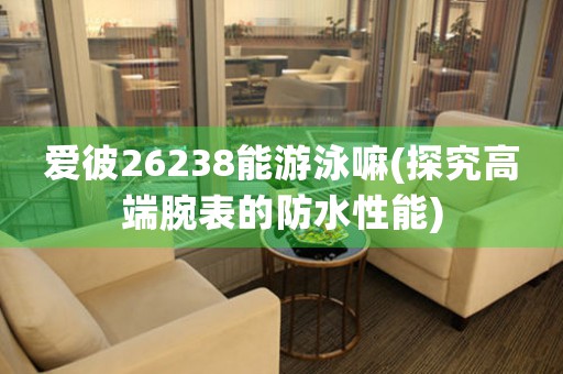 愛彼26238能游泳嘛(探究高端腕表的防水性能)