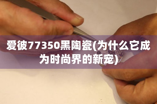 愛彼77350黑陶瓷(為什么它成為時尚界的新寵)