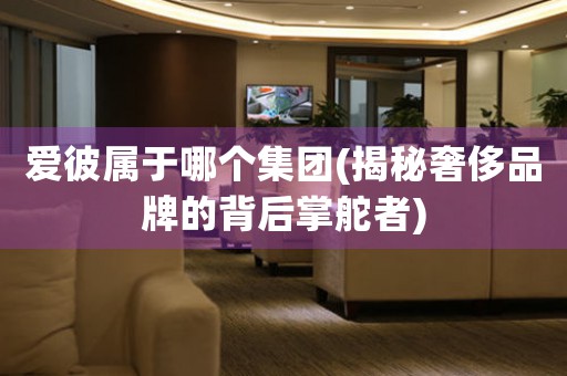 愛彼屬于哪個(gè)集團(tuán)(揭秘奢侈品牌的背后掌舵者)