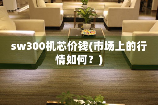 sw300機(jī)芯價(jià)錢(市場上的行情如何？)