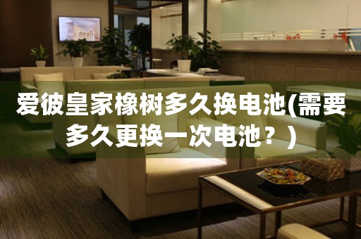 愛彼皇家橡樹多久換電池(需要多久更換一次電池？)