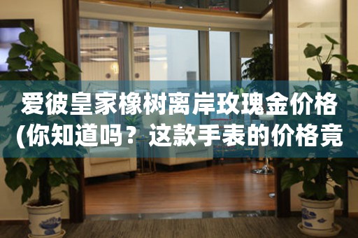 愛彼皇家橡樹離岸玫瑰金價(jià)格(你知道嗎？這款手表的價(jià)格竟然如此驚人！)