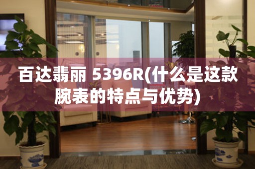 百達翡麗 5396R(什么是這款腕表的特點與優(yōu)勢)