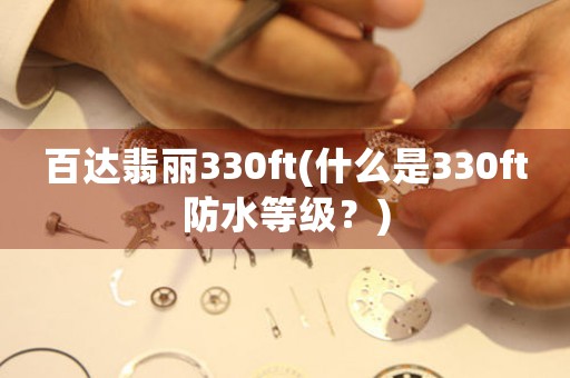 百達翡麗330ft(什么是330ft防水等級？)