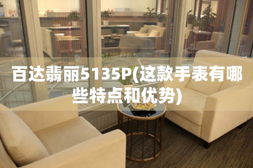 百達(dá)翡麗5135P(這款手表有哪些特點(diǎn)和優(yōu)勢(shì))