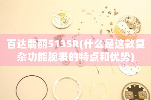 百達(dá)翡麗5135R(什么是這款復(fù)雜功能腕表的特點(diǎn)和優(yōu)勢(shì))