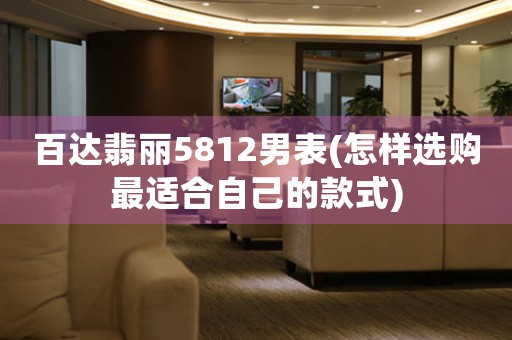 百達翡麗5812男表(怎樣選購最適合自己的款式)