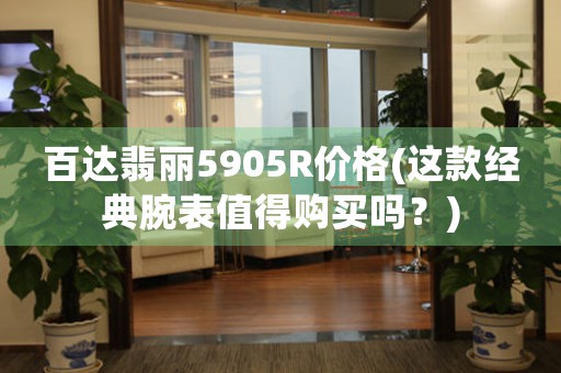 百達翡麗5905R價格(這款經(jīng)典腕表值得購買嗎？)