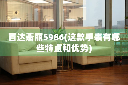 百達翡麗5986(這款手表有哪些特點和優(yōu)勢)