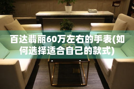 百達(dá)翡麗60萬(wàn)左右的手表(如何選擇適合自己的款式)