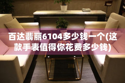 百達(dá)翡麗6104多少錢一個(這款手表值得你花費(fèi)多少錢)