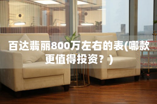 百達翡麗800萬左右的表(哪款更值得投資？)