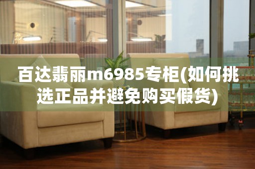 百達翡麗m6985專柜(如何挑選正品并避免購買假貨)