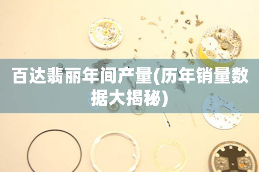 百達翡麗年間產(chǎn)量(歷年銷量數(shù)據(jù)大揭秘)