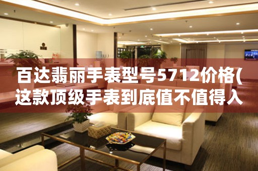 百達翡麗手表型號5712價格(這款頂級手表到底值不值得入手？)