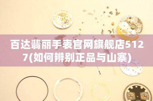 百達翡麗手表官網(wǎng)旗艦店5127(如何辨別正品與山寨)