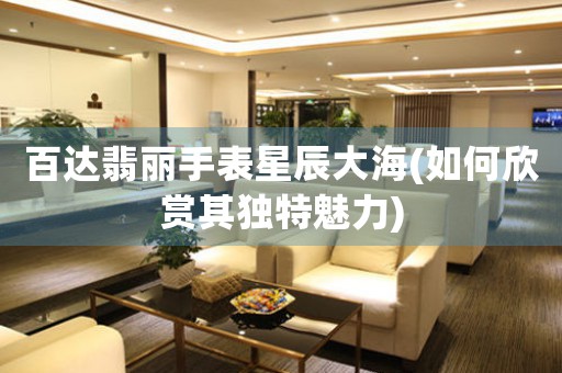 百達翡麗手表星辰大海(如何欣賞其獨特魅力)