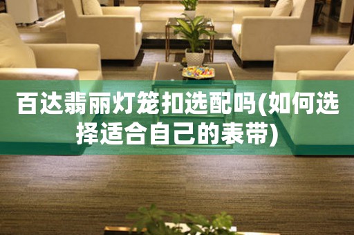 百達(dá)翡麗燈籠扣選配嗎(如何選擇適合自己的表帶)