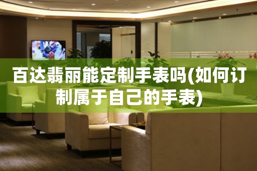 百達翡麗能定制手表嗎(如何訂制屬于自己的手表)