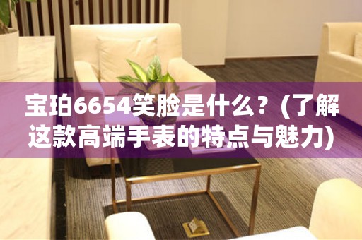 寶珀6654笑臉是什么？(了解這款高端手表的特點(diǎn)與魅力)
