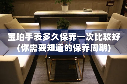 寶珀手表多久保養(yǎng)一次比較好(你需要知道的保養(yǎng)周期)