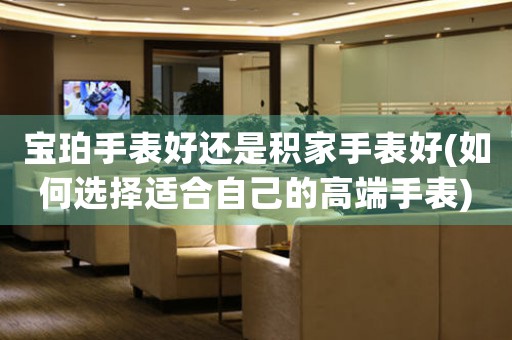 寶珀手表好還是積家手表好(如何選擇適合自己的高端手表)