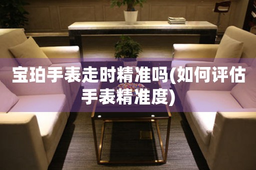 寶珀手表走時(shí)精準(zhǔn)嗎(如何評(píng)估手表精準(zhǔn)度)