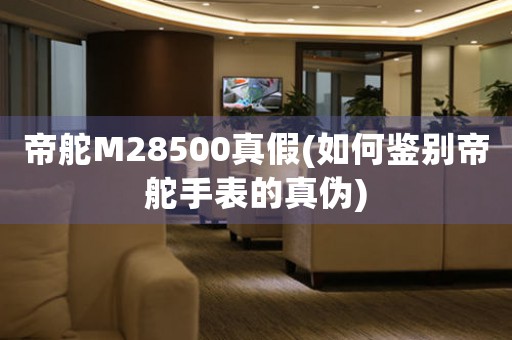 帝舵M28500真假(如何鑒別帝舵手表的真?zhèn)?