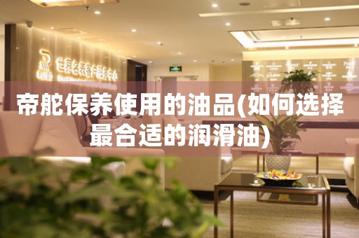 帝舵保養(yǎng)使用的油品(如何選擇最合適的潤滑油)