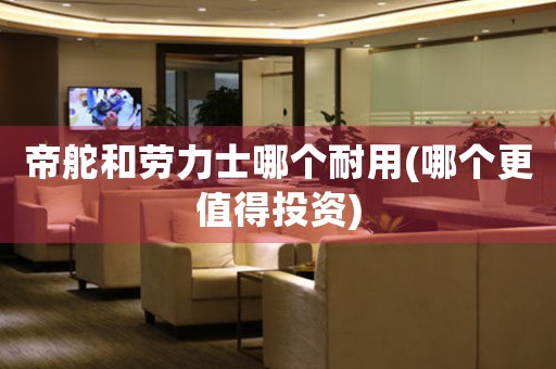帝舵和勞力士哪個耐用(哪個更值得投資)