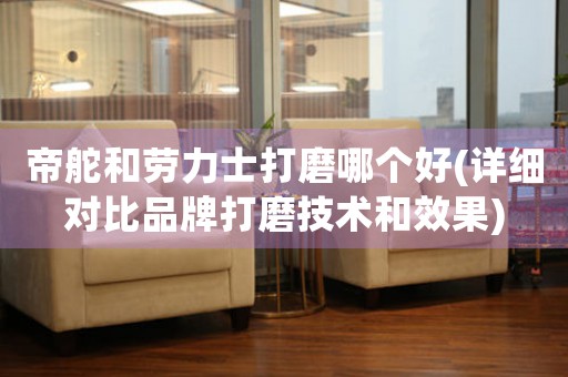 帝舵和勞力士打磨哪個好(詳細對比品牌打磨技術(shù)和效果)
