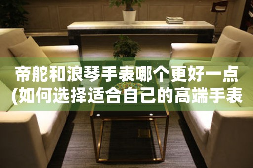 帝舵和浪琴手表哪個更好一點(如何選擇適合自己的高端手表)