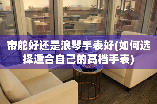 帝舵好還是浪琴手表好(如何選擇適合自己的高檔手表)