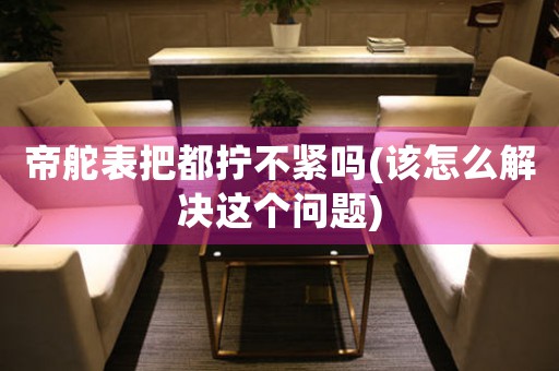 帝舵表把都擰不緊嗎(該怎么解決這個問題)