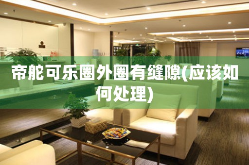 帝舵可樂圈外圈有縫隙(應(yīng)該如何處理)