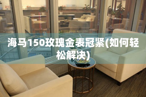海馬150玫瑰金表冠緊(如何輕松解決)