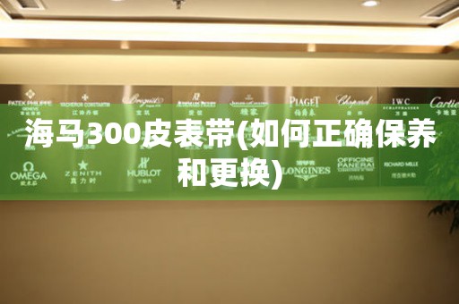 海馬300皮表帶(如何正確保養(yǎng)和更換)