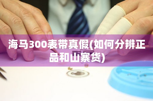 海馬300表帶真假(如何分辨正品和山寨貨)