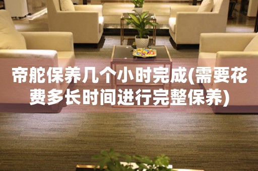 帝舵保養(yǎng)幾個小時完成(需要花費(fèi)多長時間進(jìn)行完整保養(yǎng))