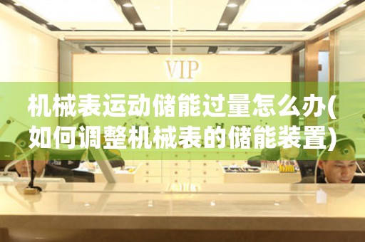 機械表運動儲能過量怎么辦(如何調(diào)整機械表的儲能裝置)