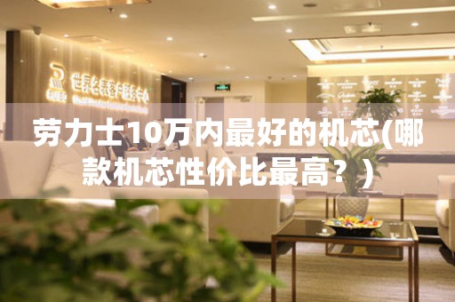 勞力士10萬(wàn)內(nèi)最好的機(jī)芯(哪款機(jī)芯性價(jià)比最高？)