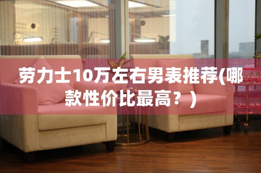 勞力士10萬(wàn)左右男表推薦(哪款性價(jià)比最高？)