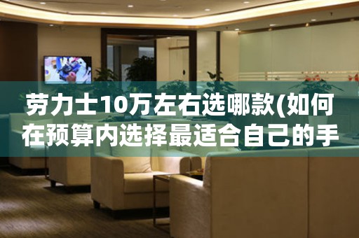 勞力士10萬(wàn)左右選哪款(如何在預(yù)算內(nèi)選擇最適合自己的手表)