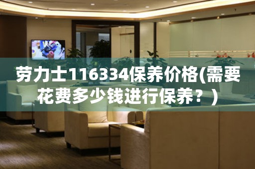 勞力士116334保養(yǎng)價(jià)格(需要花費(fèi)多少錢進(jìn)行保養(yǎng)？)