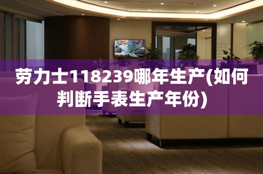 勞力士118239哪年生產(chǎn)(如何判斷手表生產(chǎn)年份)
