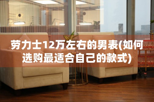 勞力士12萬(wàn)左右的男表(如何選購(gòu)最適合自己的款式)